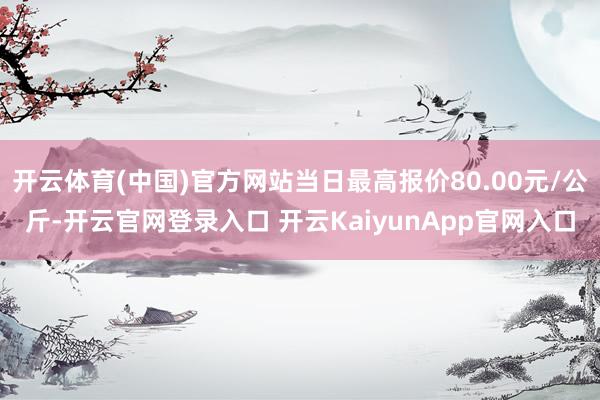 開云體育(中國)官方網(wǎng)站當(dāng)日最高報價80.00元/公斤-開云官網(wǎng)登錄入口 開云KaiyunApp官網(wǎng)入口