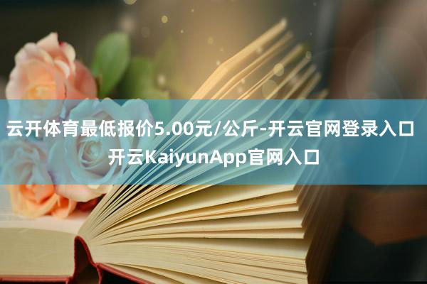 云開(kāi)體育最低報(bào)價(jià)5.00元/公斤-開(kāi)云官網(wǎng)登錄入口 開(kāi)云KaiyunApp官網(wǎng)入口