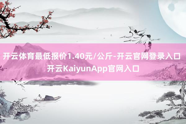 開云體育最低報(bào)價(jià)1.40元/公斤-開云官網(wǎng)登錄入口 開云KaiyunApp官網(wǎng)入口