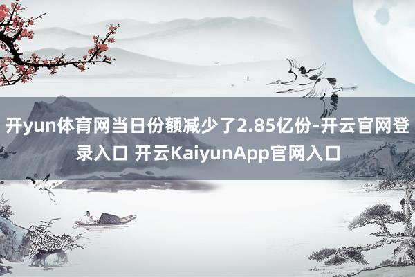 開yun體育網(wǎng)當(dāng)日份額減少了2.85億份-開云官網(wǎng)登錄入口 開云KaiyunApp官網(wǎng)入口