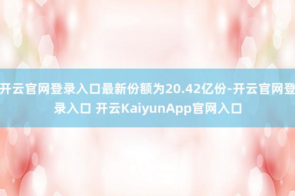 開(kāi)云官網(wǎng)登錄入口最新份額為20.42億份-開(kāi)云官網(wǎng)登錄入口 開(kāi)云KaiyunApp官網(wǎng)入口