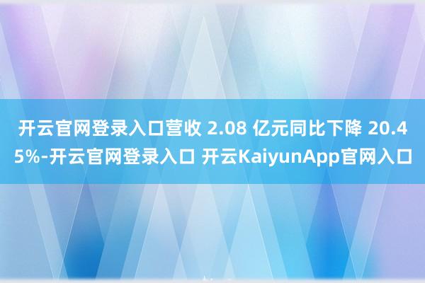 開(kāi)云官網(wǎng)登錄入口營(yíng)收 2.08 億元同比下降 20.45%-開(kāi)云官網(wǎng)登錄入口 開(kāi)云KaiyunApp官網(wǎng)入口