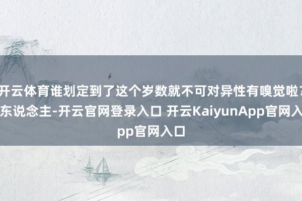 開云體育誰(shuí)劃定到了這個(gè)歲數(shù)就不可對(duì)異性有嗅覺(jué)啦？女東說(shuō)念主-開云官網(wǎng)登錄入口 開云KaiyunApp官網(wǎng)入口