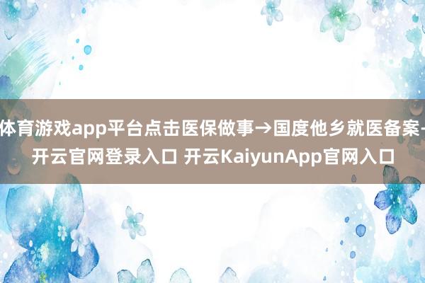體育游戲app平臺點擊醫(yī)保做事→國度他鄉(xiāng)就醫(yī)備案-開云官網(wǎng)登錄入口 開云KaiyunApp官網(wǎng)入口