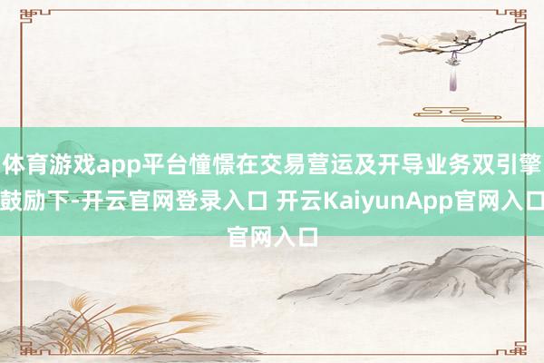 體育游戲app平臺(tái)憧憬在交易營(yíng)運(yùn)及開導(dǎo)業(yè)務(wù)雙引擎鼓勵(lì)下-開云官網(wǎng)登錄入口 開云KaiyunApp官網(wǎng)入口