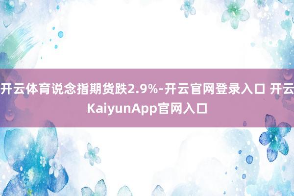 開(kāi)云體育說(shuō)念指期貨跌2.9%-開(kāi)云官網(wǎng)登錄入口 開(kāi)云KaiyunApp官網(wǎng)入口