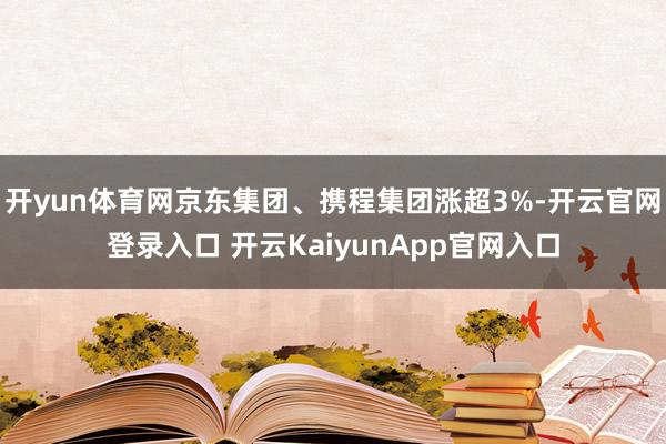 開yun體育網京東集團、攜程集團漲超3%-開云官網登錄入口 開云KaiyunApp官網入口