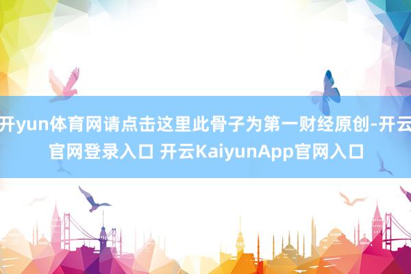 開yun體育網(wǎng)請點擊這里此骨子為第一財經(jīng)原創(chuàng)-開云官網(wǎng)登錄入口 開云KaiyunApp官網(wǎng)入口
