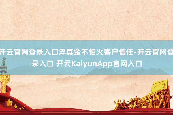 開云官網(wǎng)登錄入口淬真金不怕火客戶信任-開云官網(wǎng)登錄入口 開云KaiyunApp官網(wǎng)入口