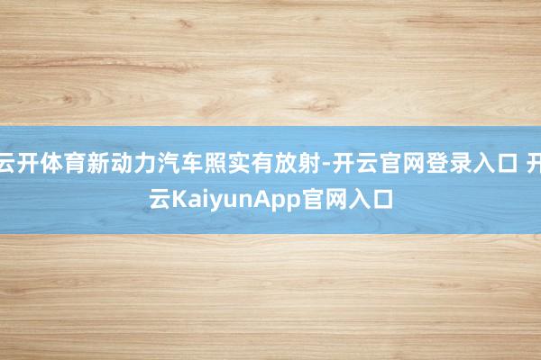 云開體育新動(dòng)力汽車照實(shí)有放射-開云官網(wǎng)登錄入口 開云KaiyunApp官網(wǎng)入口