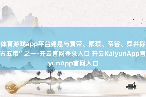 體育游戲app平臺(tái)堯是與黃帝、顓頊、帝嚳、舜并稱的“上古五帝”之一-開(kāi)云官網(wǎng)登錄入口 開(kāi)云KaiyunApp官網(wǎng)入口